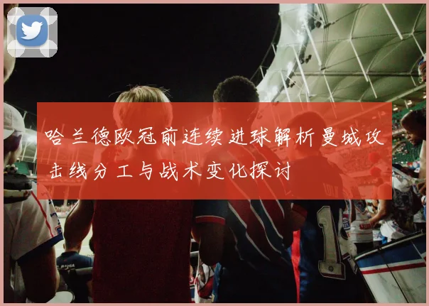 哈兰德欧冠前连续进球解析曼城攻击线分工与战术变化探讨