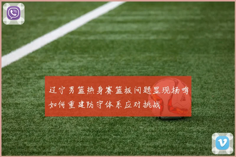 辽宁男篮热身赛篮板问题显现杨鸣如何重建防守体系应对挑战