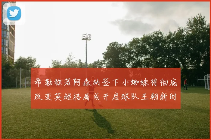 希勒称若阿森纳签下小蜘蛛将彻底改变英超格局或开启球队王朝新时代